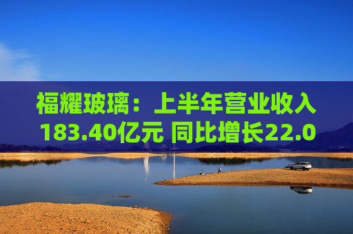福耀玻璃：上半年营业收入183.40亿元 同比增长22.01%高于行业增长水平