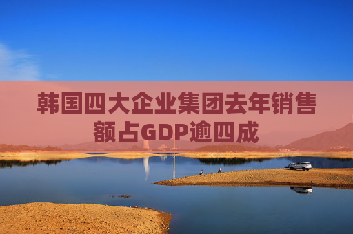 韩国四大企业集团去年销售额占GDP逾四成