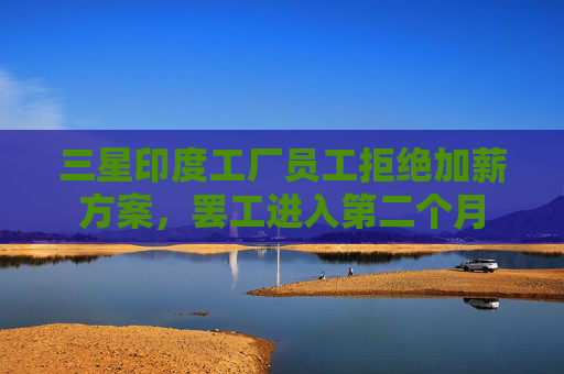 三星印度工厂员工拒绝加薪方案，罢工进入第二个月