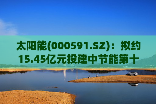 太阳能(000591.SZ)：拟约15.45亿元投建中节能第十二师产业园区低碳转型50万千瓦光伏项目