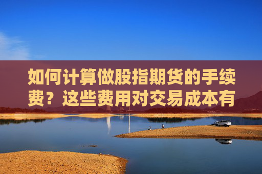 如何计算做股指期货的手续费？这些费用对交易成本有何影响？