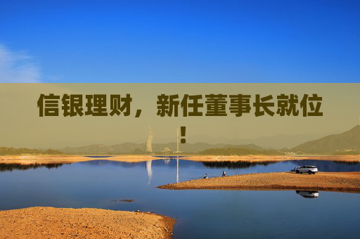 信银理财，新任董事长就位！
