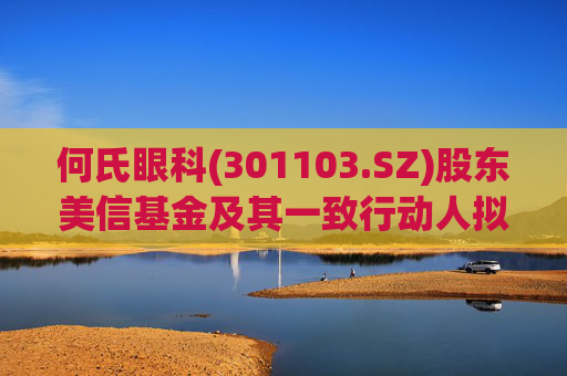何氏眼科(301103.SZ)股东美信基金及其一致行动人拟减持不超83万股
