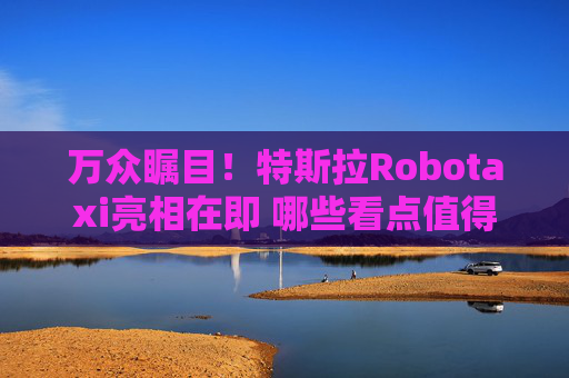 万众瞩目！特斯拉Robotaxi亮相在即 哪些看点值得关注？