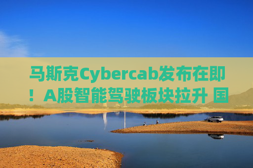 马斯克Cybercab发布在即！A股智能驾驶板块拉升 国内众多巨头探索Robotaxi中国模式