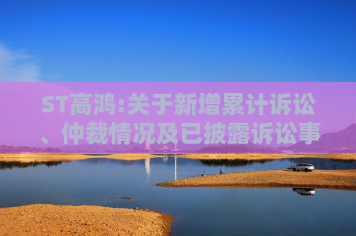 ST高鸿:关于新增累计诉讼、仲裁情况及已披露诉讼事项进展的公告