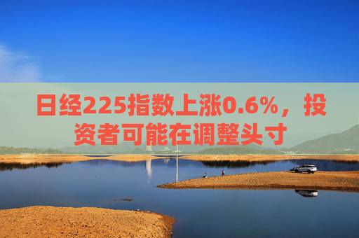 日经225指数上涨0.6%，投资者可能在调整头寸