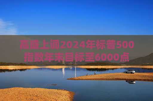 高盛上调2024年标普500指数年末目标至6000点