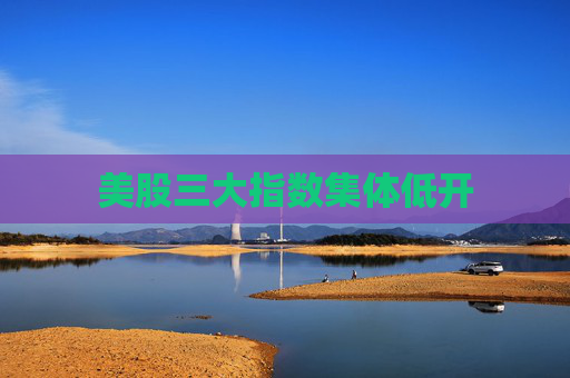 美股三大指数集体低开