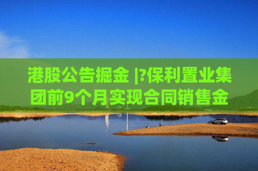 港股公告掘金 |?保利置业集团前9个月实现合同销售金额约402亿元，同比减少12.42%