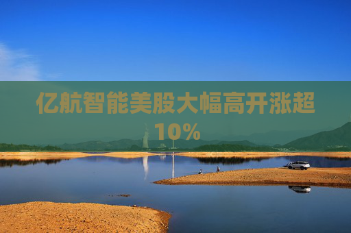 亿航智能美股大幅高开涨超10%