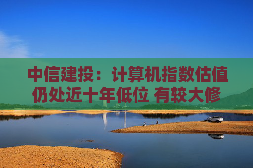中信建投：计算机指数估值仍处近十年低位 有较大修复空间
