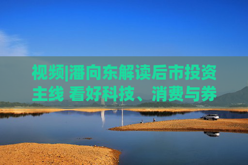 视频|潘向东解读后市投资主线 看好科技、消费与券商