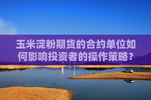 玉米淀粉期货的合约单位如何影响投资者的操作策略？这种单位有哪些潜在的市场影响？