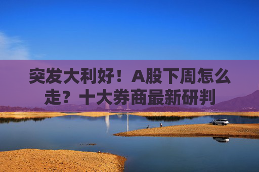 突发大利好！A股下周怎么走？十大券商最新研判