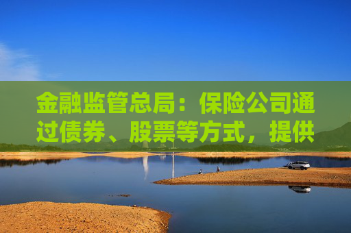 金融监管总局：保险公司通过债券、股票等方式，提供各类融资支持28.8万亿元