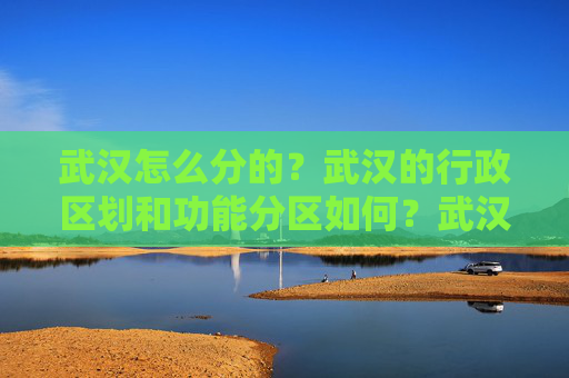 武汉怎么分的？武汉的行政区划和功能分区如何？武汉的城市规划和发展状况如何？