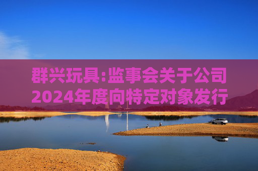 群兴玩具:监事会关于公司2024年度向特定对象发行A股股票的书面审核意见