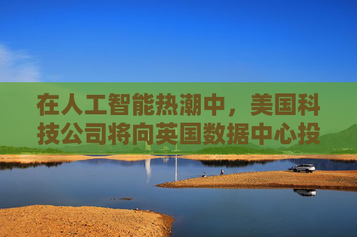 在人工智能热潮中，美国科技公司将向英国数据中心投资超过80亿美元