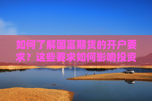 如何了解国富期货的开户要求？这些要求如何影响投资者的入市门槛？