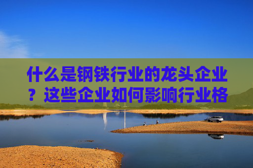 什么是钢铁行业的龙头企业？这些企业如何影响行业格局？