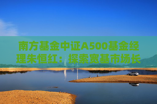 南方基金中证A500基金经理朱恒红：探索宽基市场长期投资新价值
