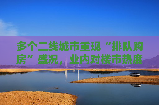 多个二线城市重现“排队购房”盛况，业内对楼市热度偏乐观