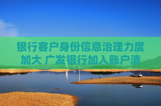 银行客户身份信息治理力度加大 广发银行加入账户清理行列 非实名制客户账户将被销户
