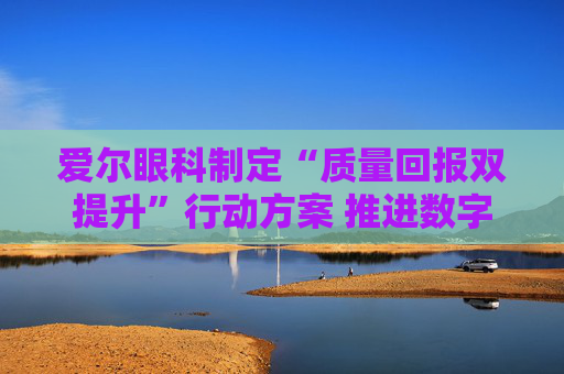 爱尔眼科制定“质量回报双提升”行动方案 推进数字眼科建设