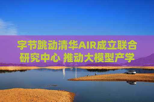 字节跳动清华AIR成立联合研究中心 推动大模型产学研合作
