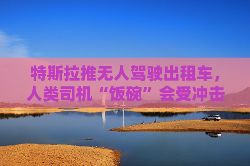 特斯拉推无人驾驶出租车，人类司机“饭碗”会受冲击吗？
