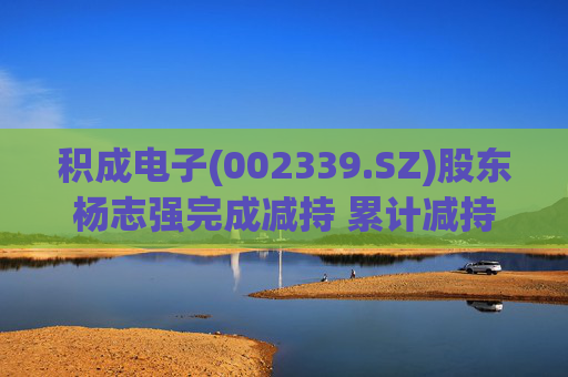 积成电子(002339.SZ)股东杨志强完成减持 累计减持60万股