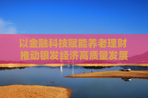 以金融科技赋能养老理财 推动银发经济高质量发展