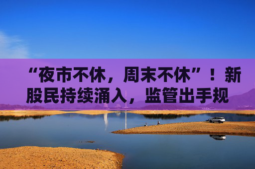 “夜市不休，周末不休”！新股民持续涌入，监管出手规范券商展业行为
