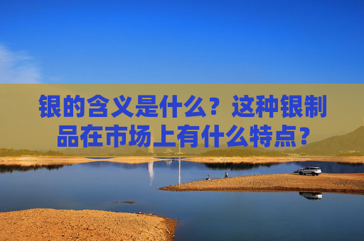 银的含义是什么？这种银制品在市场上有什么特点？