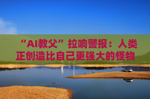 “AI教父”拉响警报：人类正创造比自己更强大的怪物！