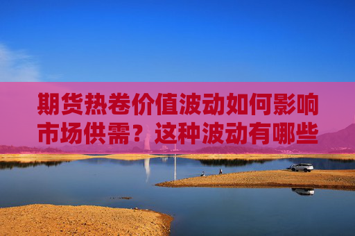 期货热卷价值波动如何影响市场供需？这种波动有哪些具体表现？