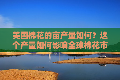 美国棉花的亩产量如何？这个产量如何影响全球棉花市场的供应？