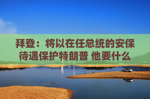 拜登：将以在任总统的安保待遇保护特朗普 他要什么就给什么