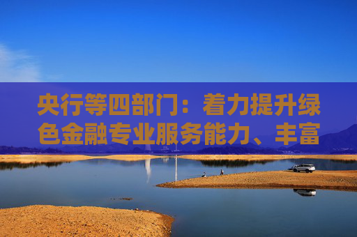 央行等四部门：着力提升绿色金融专业服务能力、丰富绿色金融产品和服务