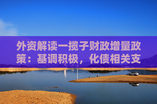 外资解读一揽子财政增量政策：基调积极，化债相关支持力度较大