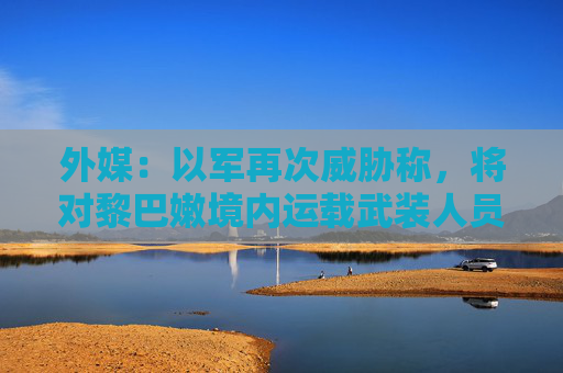 外媒:以军再次威胁称,将对黎巴嫩境内运载武装人员应急车辆进行打击