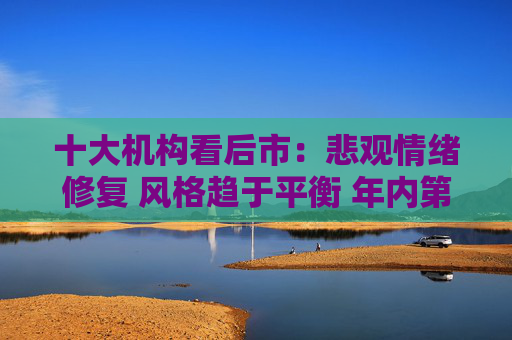 十大机构看后市：悲观情绪修复 风格趋于平衡 年内第二轮技术面超跌强反弹或启动