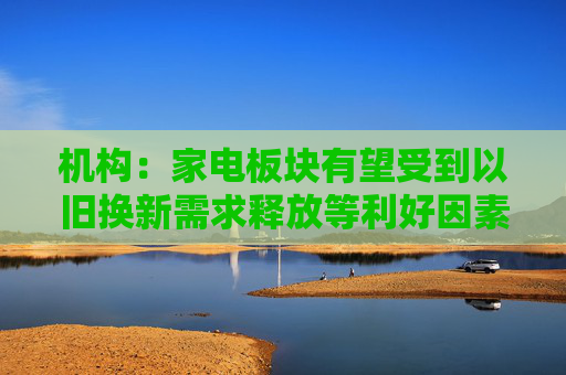机构：家电板块有望受到以旧换新需求释放等利好因素驱动