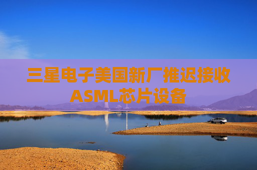 三星电子美国新厂推迟接收ASML芯片设备
