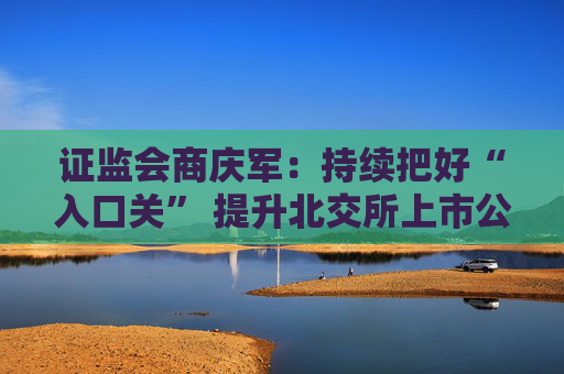 证监会商庆军：持续把好“入口关” 提升北交所上市公司整体质量和投资价值