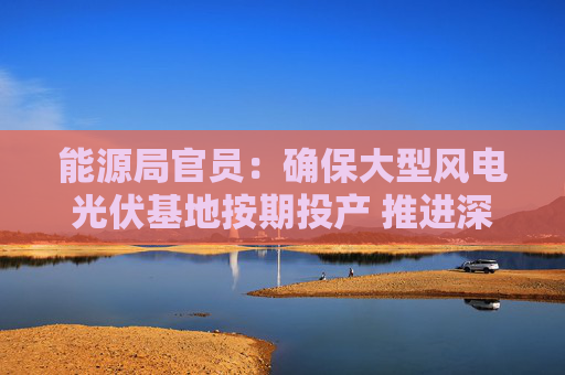 能源局官员：确保大型风电光伏基地按期投产 推进深远海海上风电开发建设