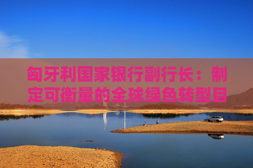 匈牙利国家银行副行长：制定可衡量的全球绿色转型目标是当下面临的一大挑战