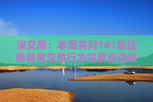 深交所：本周共对141起证券异常交易行为采取自律监管措施