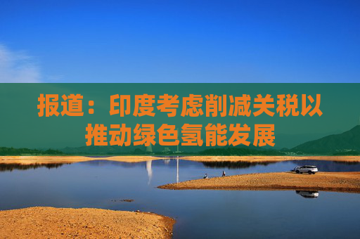 报道：印度考虑削减关税以推动绿色氢能发展